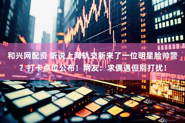和兴网配资 听说上海轨交新来了一位明星脸帅警？打卡点位公布！网友：求偶遇但别打扰！
