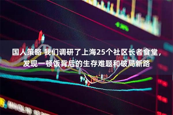 国人策略 我们调研了上海25个社区长者食堂，发现一顿饭背后的生存难题和破局新路