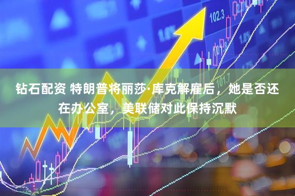 钻石配资 特朗普将丽莎·库克解雇后，她是否还在办公室，美联储对此保持沉默