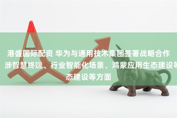 港盛国际配资 华为与通用技术集团签署战略合作协议，涉智慧终端、行业智能化场景、鸿蒙应用生态建设等方面