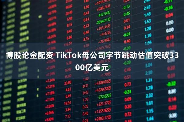 博股论金配资 TikTok母公司字节跳动估值突破3300亿美元