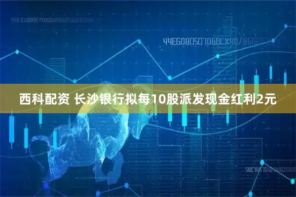 西科配资 长沙银行拟每10股派发现金红利2元