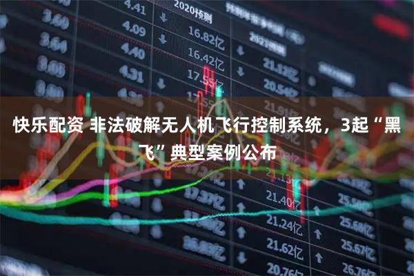 快乐配资 非法破解无人机飞行控制系统，3起“黑飞”典型案例公布