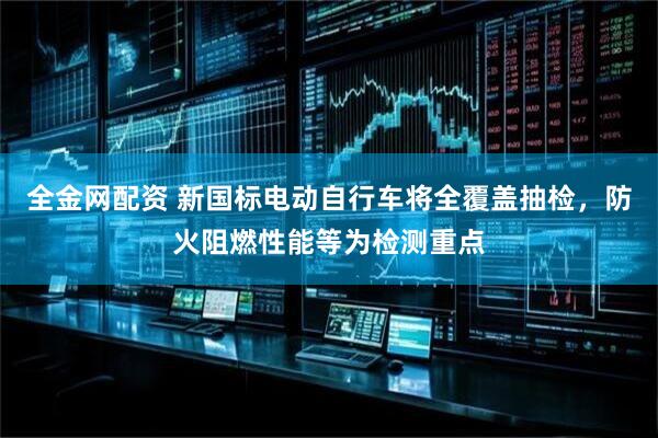 全金网配资 新国标电动自行车将全覆盖抽检，防火阻燃性能等为检测重点