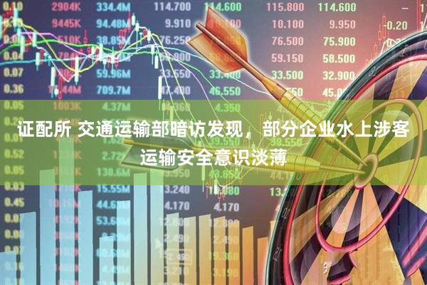 证配所 交通运输部暗访发现，部分企业水上涉客运输安全意识淡薄