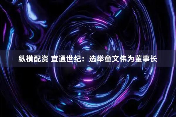 纵横配资 宜通世纪：选举童文伟为董事长