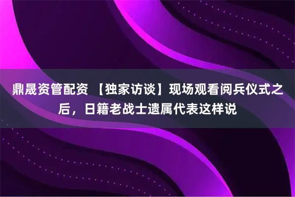 鼎晟资管配资 【独家访谈】现场观看阅兵仪式之后，日籍老战士遗属代表这样说