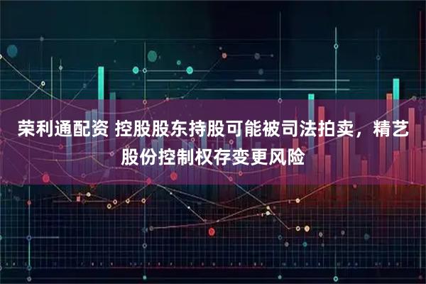 荣利通配资 控股股东持股可能被司法拍卖，精艺股份控制权存变更风险
