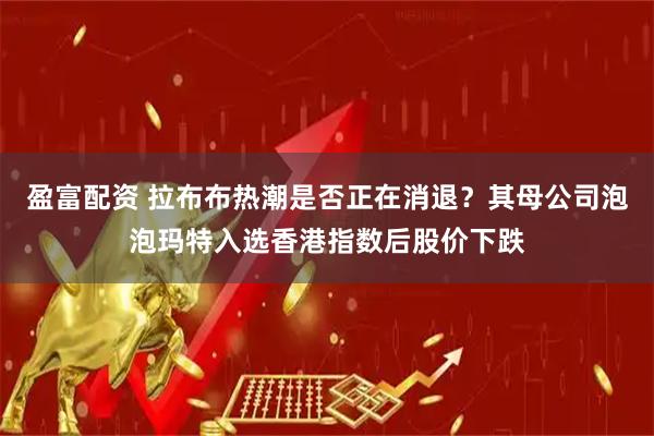 盈富配资 拉布布热潮是否正在消退？其母公司泡泡玛特入选香港指数后股价下跌