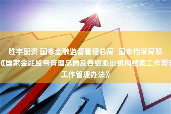 胜宇配资 国家金融监督管理总局  国家档案局联合发布《国家金融监督管理总局及各级派出机构档案工作管理办法》