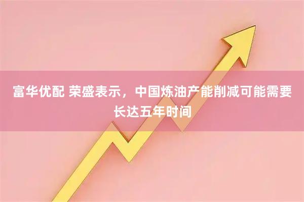 富华优配 荣盛表示，中国炼油产能削减可能需要长达五年时间