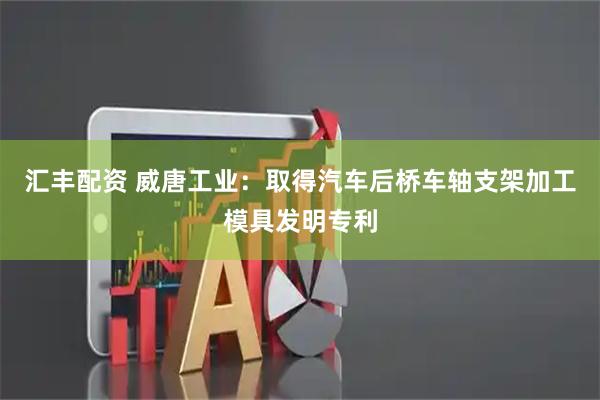 汇丰配资 威唐工业：取得汽车后桥车轴支架加工模具发明专利