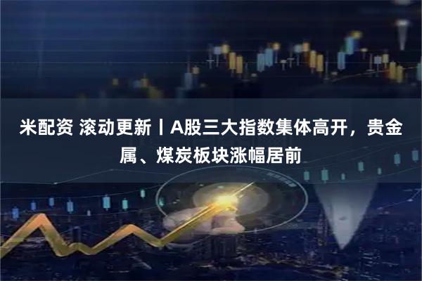米配资 滚动更新丨A股三大指数集体高开，贵金属、煤炭板块涨幅居前