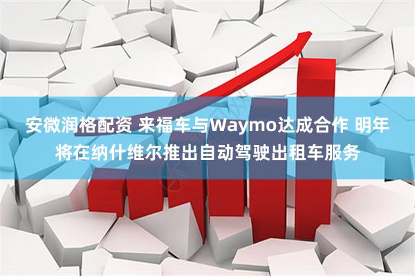 安微润格配资 来福车与Waymo达成合作 明年将在纳什维尔推出自动驾驶出租车服务