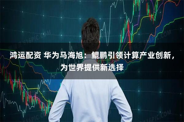 鸿运配资 华为马海旭：鲲鹏引领计算产业创新，为世界提供新选择
