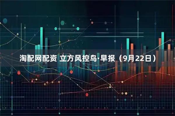 淘配网配资 立方风控鸟·早报（9月22日）