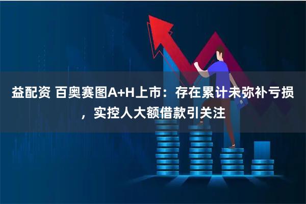 益配资 百奥赛图A+H上市：存在累计未弥补亏损，实控人大额借款引关注