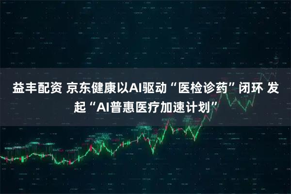 益丰配资 京东健康以AI驱动“医检诊药”闭环 发起“AI普惠医疗加速计划”