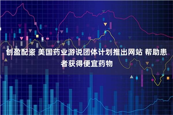 创盈配资 美国药业游说团体计划推出网站 帮助患者获得便宜药物