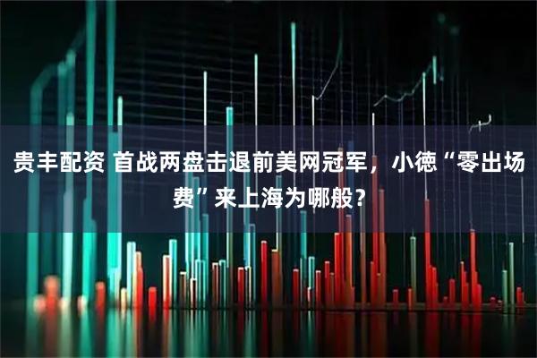 贵丰配资 首战两盘击退前美网冠军，小徳“零出场费”来上海为哪般？