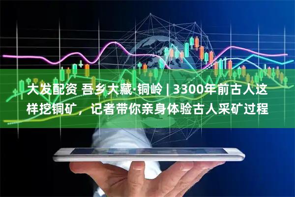 大发配资 吾乡大藏·铜岭 | 3300年前古人这样挖铜矿，记者带你亲身体验古人采矿过程