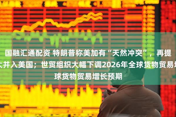 国融汇通配资 特朗普称美加有“天然冲突”，再提将加拿大并入美国；世贸组织大幅下调2026年全球货物贸易增长预期
