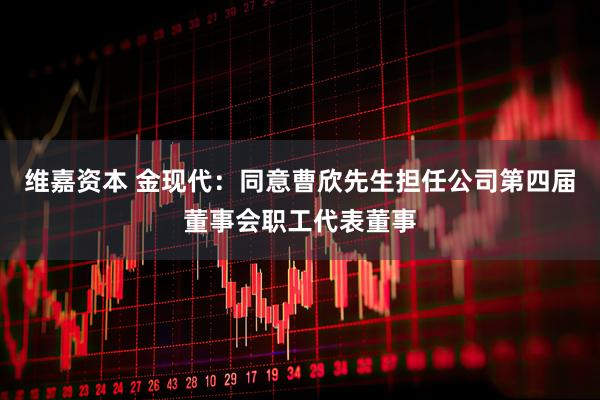 维嘉资本 金现代：同意曹欣先生担任公司第四届董事会职工代表董事
