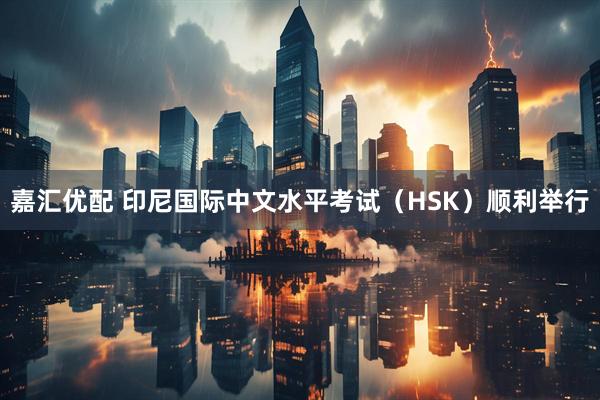 嘉汇优配 印尼国际中文水平考试（HSK）顺利举行