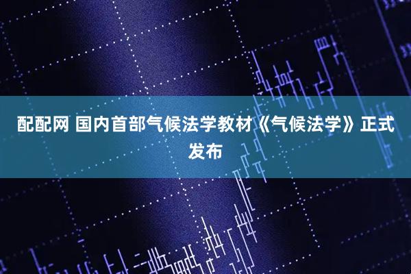 配配网 国内首部气候法学教材《气候法学》正式发布