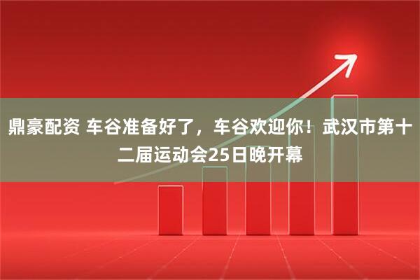 鼎豪配资 车谷准备好了，车谷欢迎你！武汉市第十二届运动会25日晚开幕