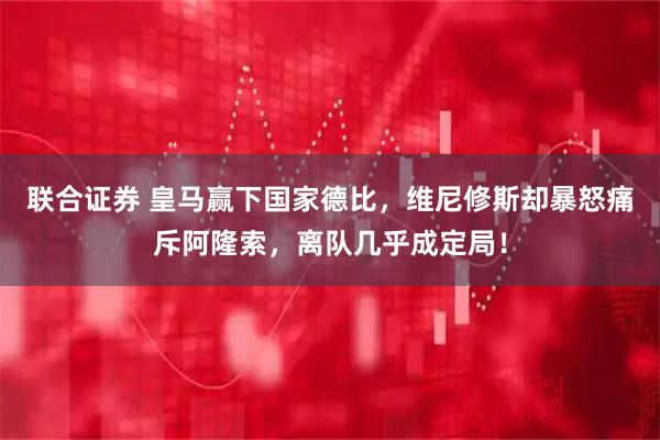 联合证券 皇马赢下国家德比，维尼修斯却暴怒痛斥阿隆索，离队几乎成定局！