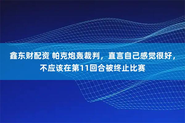鑫东财配资 帕克炮轰裁判，直言自己感觉很好，不应该在第11回合被终止比赛