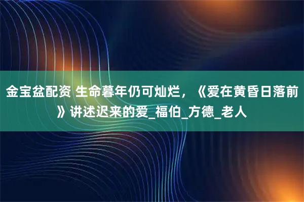金宝盆配资 生命暮年仍可灿烂，《爱在黄昏日落前》讲述迟来的爱_福伯_方德_老人