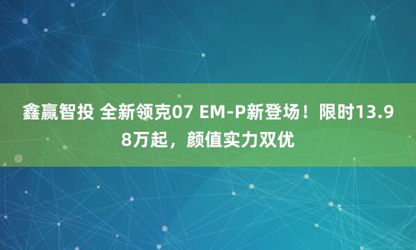 鑫赢智投 全新领克07 EM-P新登场！限时13.98万起，颜值实力双优