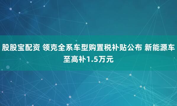 股股宝配资 领克全系车型购置税补贴公布 新能源车至高补1.5万元