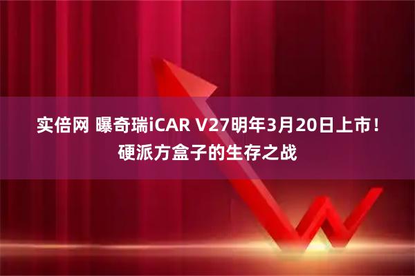 实倍网 曝奇瑞iCAR V27明年3月20日上市！硬派方盒子的生存之战