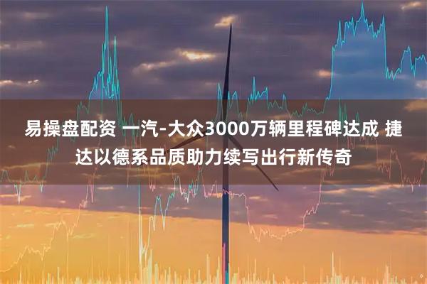 易操盘配资 一汽-大众3000万辆里程碑达成 捷达以德系品质助力续写出行新传奇