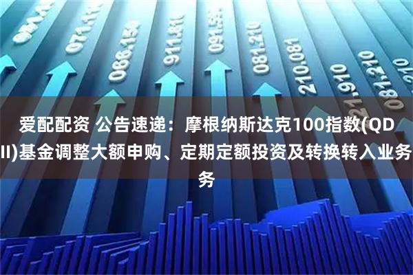 爱配配资 公告速递：摩根纳斯达克100指数(QDII)基金调整大额申购、定期定额投资及转换转入业务