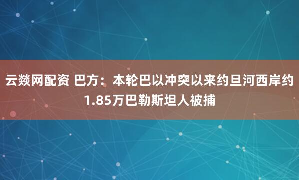 云燚网配资 巴方：本轮巴以冲突以来约旦河西岸约1.85万巴勒斯坦人被捕