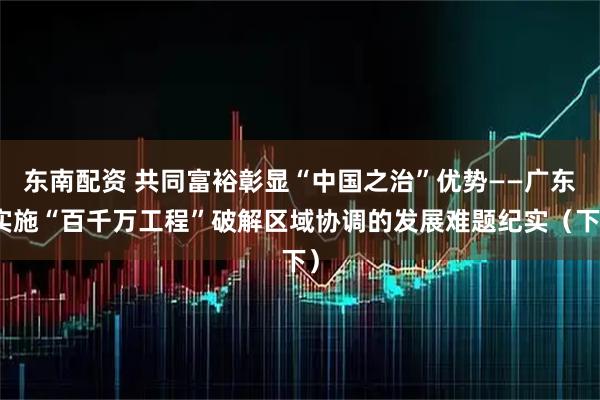 东南配资 共同富裕彰显“中国之治”优势——广东实施“百千万工程”破解区域协调的发展难题纪实（下）