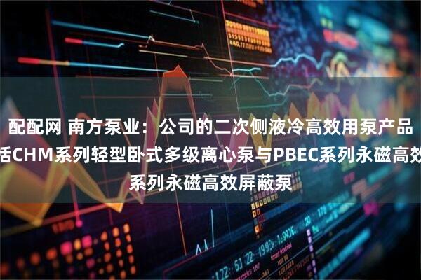 配配网 南方泵业：公司的二次侧液冷高效用泵产品矩阵包括CHM系列轻型卧式多级离心泵与PBEC系列永磁高效屏蔽泵