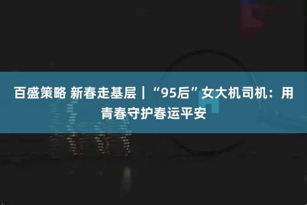 百盛策略 新春走基层｜“95后”女大机司机：用青春守护春运平安